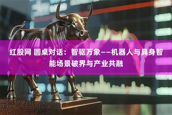 红股网 圆桌对话：智驱万象——机器人与具身智能场景破界与产业共融