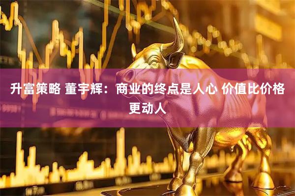 升富策略 董宇辉：商业的终点是人心 价值比价格更动人