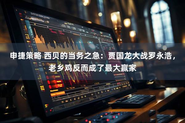 申捷策略 西贝的当务之急：贾国龙大战罗永浩，老乡鸡反而成了最大赢家