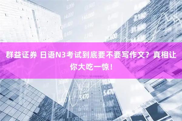 群益证券 日语N3考试到底要不要写作文？真相让你大吃一惊！