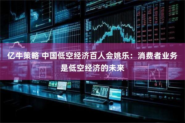 亿牛策略 中国低空经济百人会姚乐：消费者业务是低空经济的未来