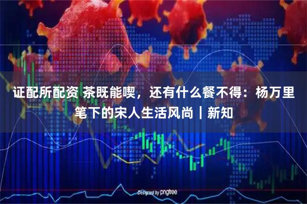 证配所配资 茶既能喫，还有什么餐不得：杨万里笔下的宋人生活风尚｜新知