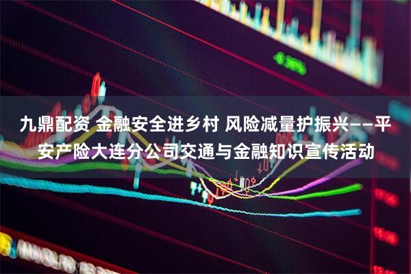 九鼎配资 金融安全进乡村 风险减量护振兴——平安产险大连分公司交通与金融知识宣传活动
