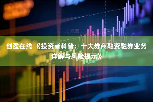 创盈在线 《投资者科普：十大券商融资融券业务详解与风险提示》