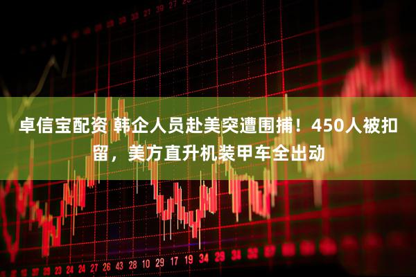 卓信宝配资 韩企人员赴美突遭围捕！450人被扣留，美方直升机装甲车全出动