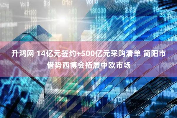 升鸿网 14亿元签约+500亿元采购清单 简阳市借势西博会拓展中欧市场