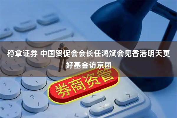 稳拿证券 中国贸促会会长任鸿斌会见香港明天更好基金访京团