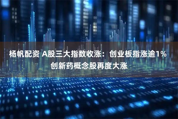 杨帆配资 A股三大指数收涨：创业板指涨逾1% 创新药概念股再度大涨