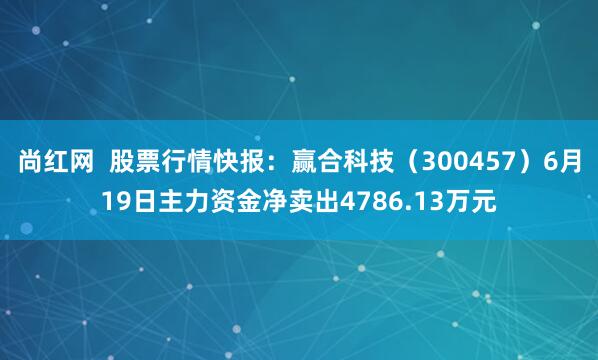 尚红网  股票行情快报：赢合科技（300457）6月19日主力资金净卖出4786.13万元