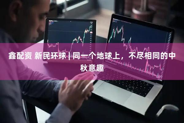 鑫配资 新民环球 | 同一个地球上，不尽相同的中秋意趣