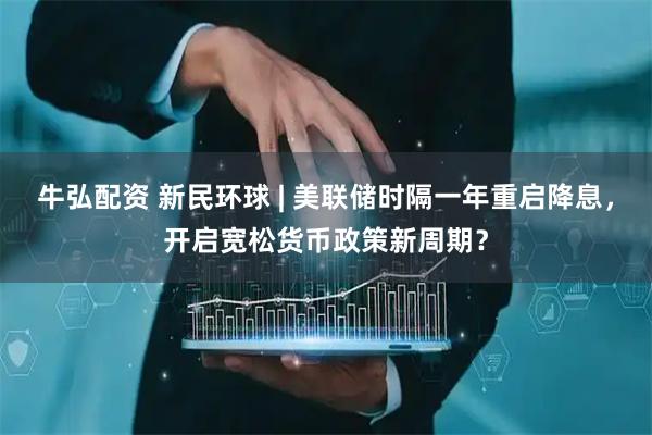 牛弘配资 新民环球 | 美联储时隔一年重启降息，开启宽松货币政策新周期？