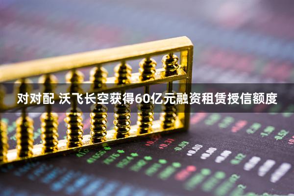 对对配 沃飞长空获得60亿元融资租赁授信额度