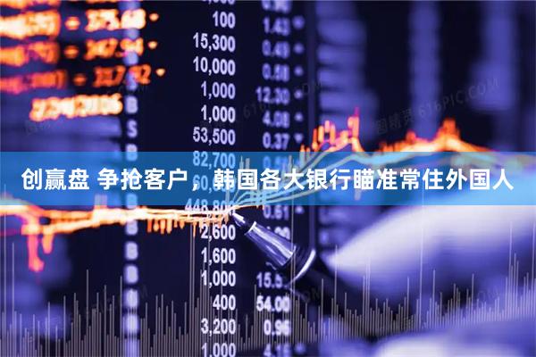 创赢盘 争抢客户，韩国各大银行瞄准常住外国人