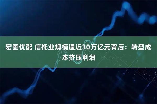 宏图优配 信托业规模逼近30万亿元背后：转型成本挤压利润