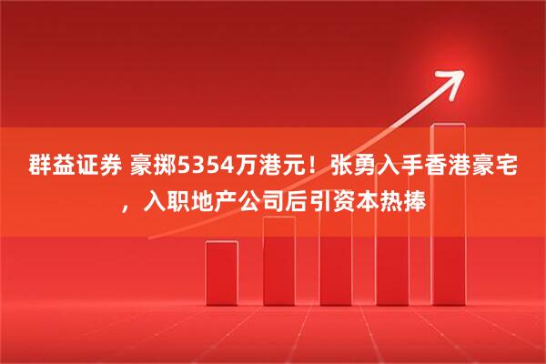 群益证券 豪掷5354万港元!张勇入手香港豪宅,入职地产公司后引资本热捧