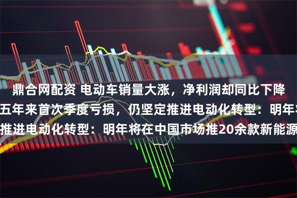 鼎合网配资 电动车销量大涨，净利润却同比下降！大众汽车集团遭遇近五年来首次季度亏损，仍坚定推进电动化转型：明年将在中国市场推20余款新能源车