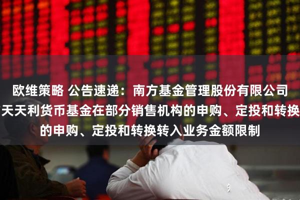 欧维策略 公告速递：南方基金管理股份有限公司关于调整旗下南方天天利货币基金在部分销售机构的申购、定投和转换转入业务金额限制