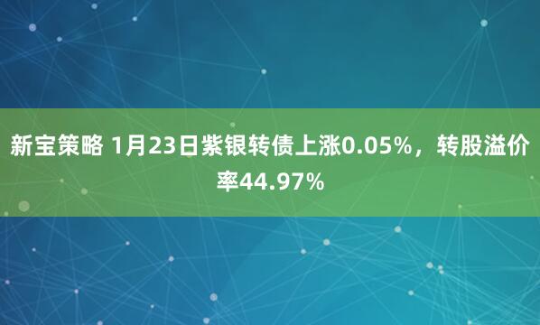 新宝策略 1月23日紫银转债上涨0.05%，转股溢价率44.97%