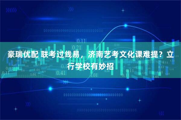 豪瑞优配 联考过线易,济南艺考文化课难提?立行学校有妙招