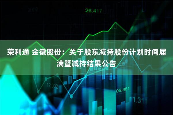 荣利通 金徽股份:关于股东减持股份计划时间届满暨减持结果公告