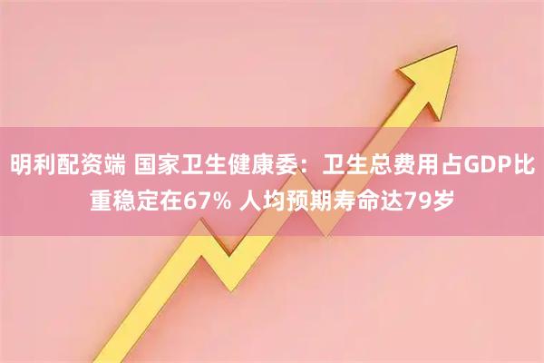 明利配资端 国家卫生健康委:卫生总费用占GDP比重稳定在67% 人均预期寿命达79岁