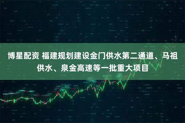 博星配资 福建规划建设金门供水第二通道、马祖供水、泉金高速等一批重大项目