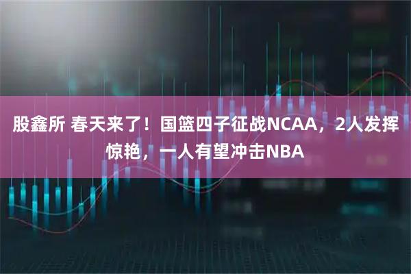 股鑫所 春天来了！国篮四子征战NCAA，2人发挥惊艳，一人有望冲击NBA