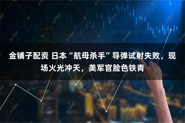 金铺子配资 日本“航母杀手”导弹试射失败,现场火光冲天,美军官脸色铁青