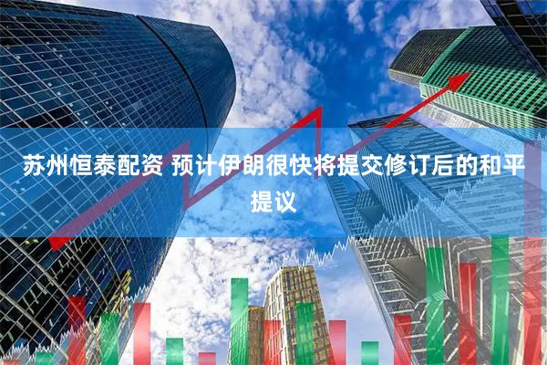 苏州恒泰配资 预计伊朗很快将提交修订后的和平提议
