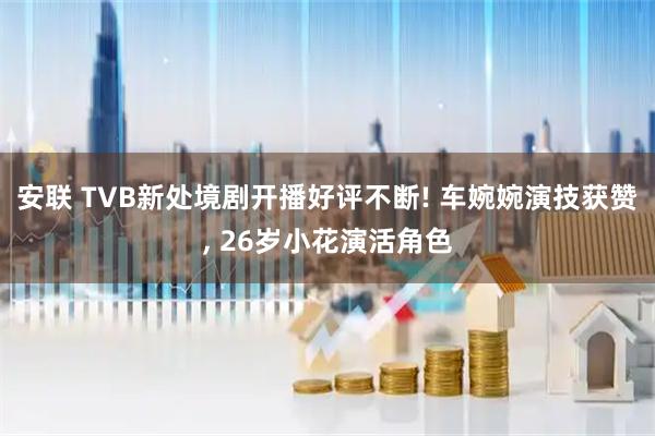 安联 TVB新处境剧开播好评不断! 车婉婉演技获赞, 26岁小花演活角色