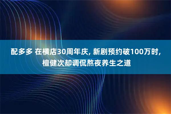 配多多 在横店30周年庆, 新剧预约破100万时, 檀健次却调侃熬夜养生之道