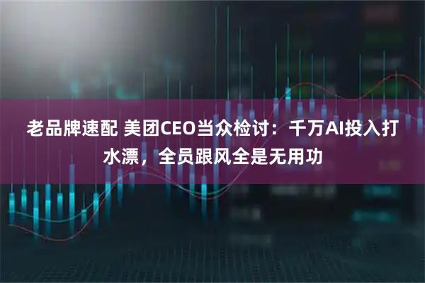 老品牌速配 美团CEO当众检讨：千万AI投入打水漂，全员跟风全是无用功